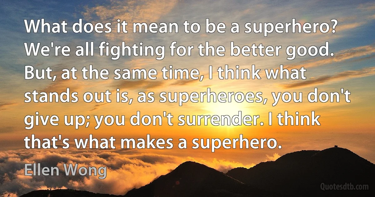 What does it mean to be a superhero? We're all fighting for the better good. But, at the same time, I think what stands out is, as superheroes, you don't give up; you don't surrender. I think that's what makes a superhero. (Ellen Wong)