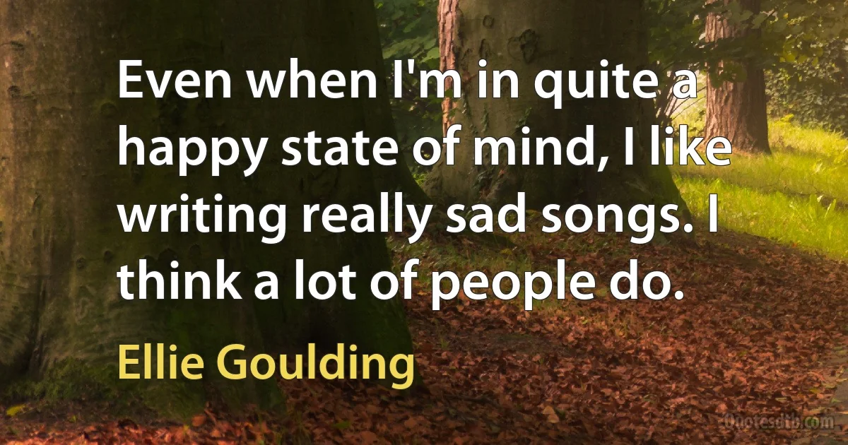 Even when I'm in quite a happy state of mind, I like writing really sad songs. I think a lot of people do. (Ellie Goulding)