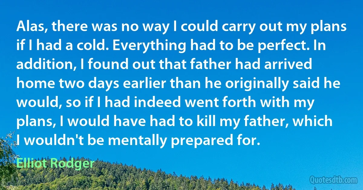 Alas, there was no way I could carry out my plans if I had a cold. Everything had to be perfect. In addition, I found out that father had arrived home two days earlier than he originally said he would, so if I had indeed went forth with my plans, I would have had to kill my father, which I wouldn't be mentally prepared for. (Elliot Rodger)