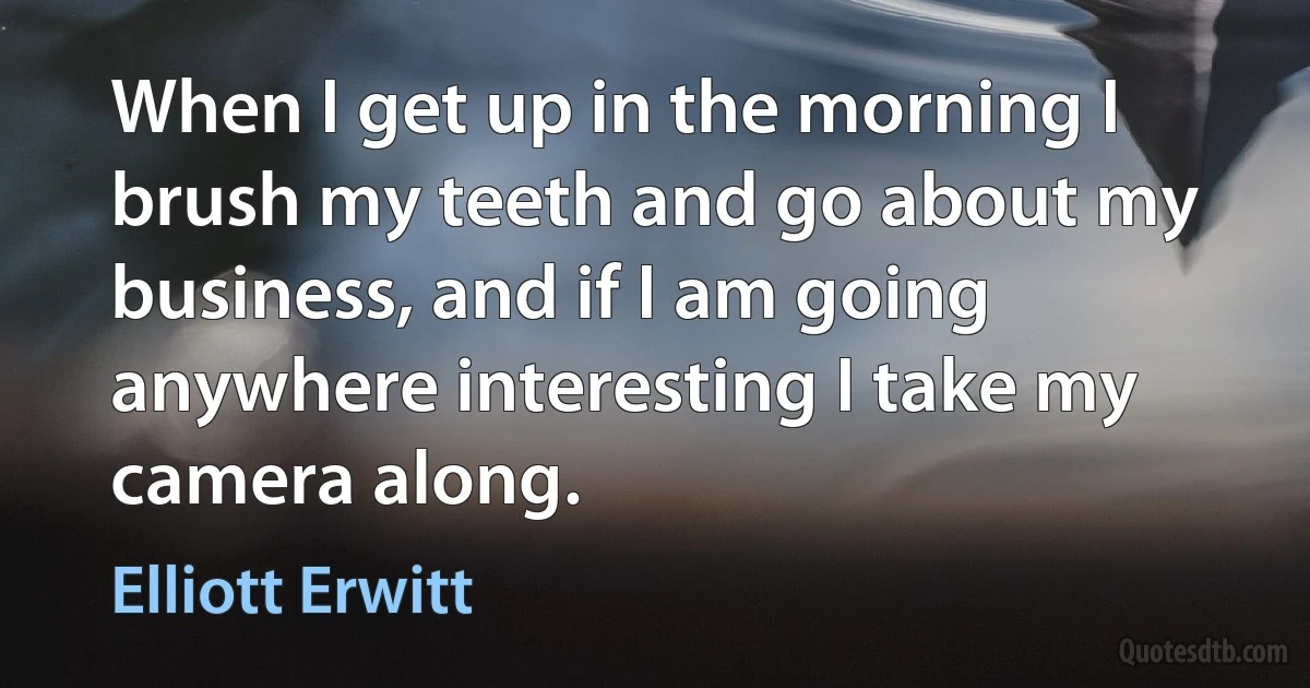 When I get up in the morning I brush my teeth and go about my business, and if I am going anywhere interesting I take my camera along. (Elliott Erwitt)