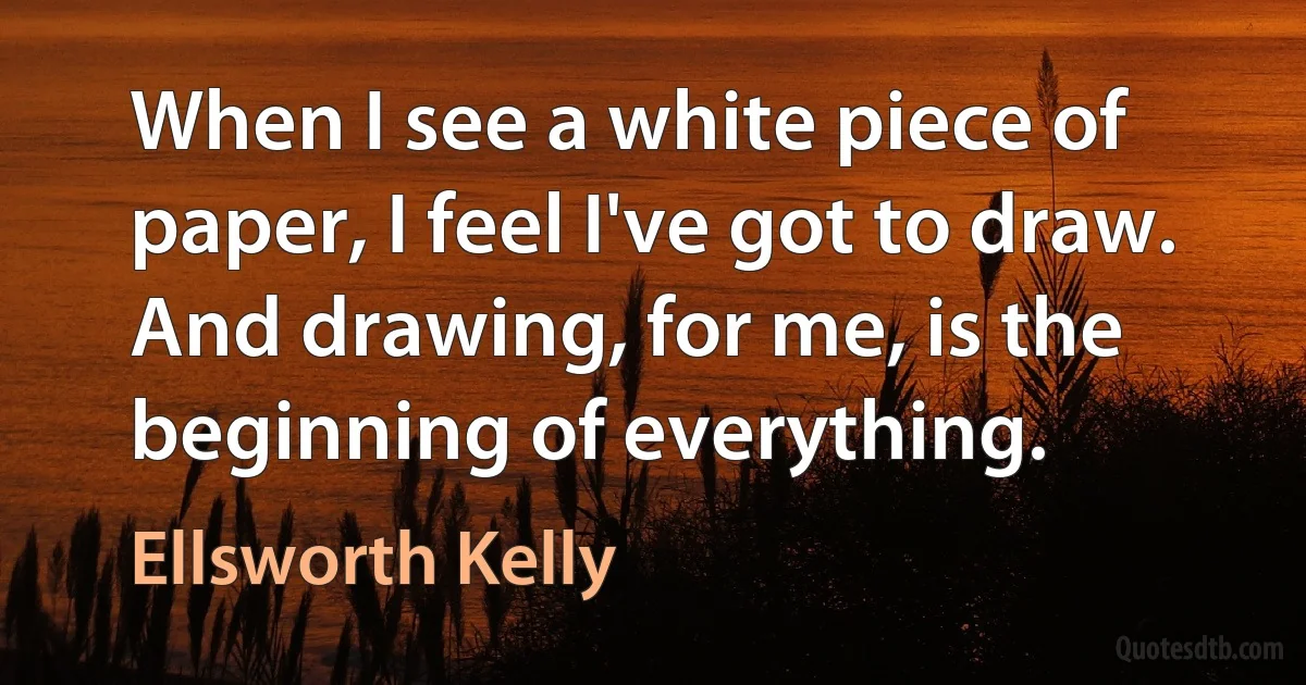 When I see a white piece of paper, I feel I've got to draw. And drawing, for me, is the beginning of everything. (Ellsworth Kelly)