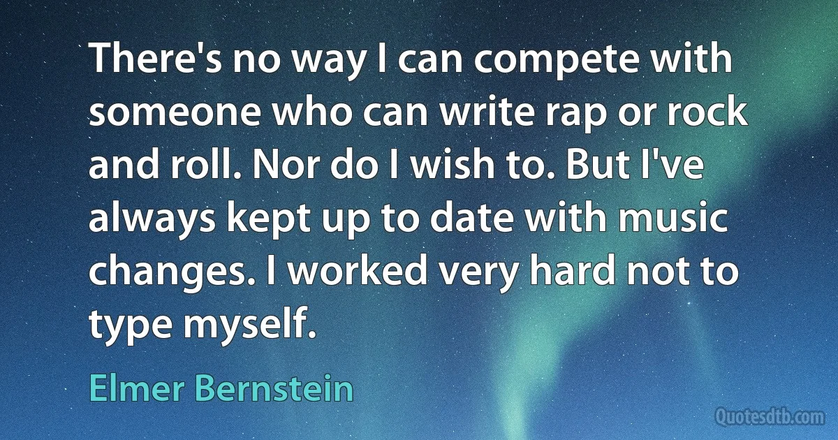 There's no way I can compete with someone who can write rap or rock and roll. Nor do I wish to. But I've always kept up to date with music changes. I worked very hard not to type myself. (Elmer Bernstein)