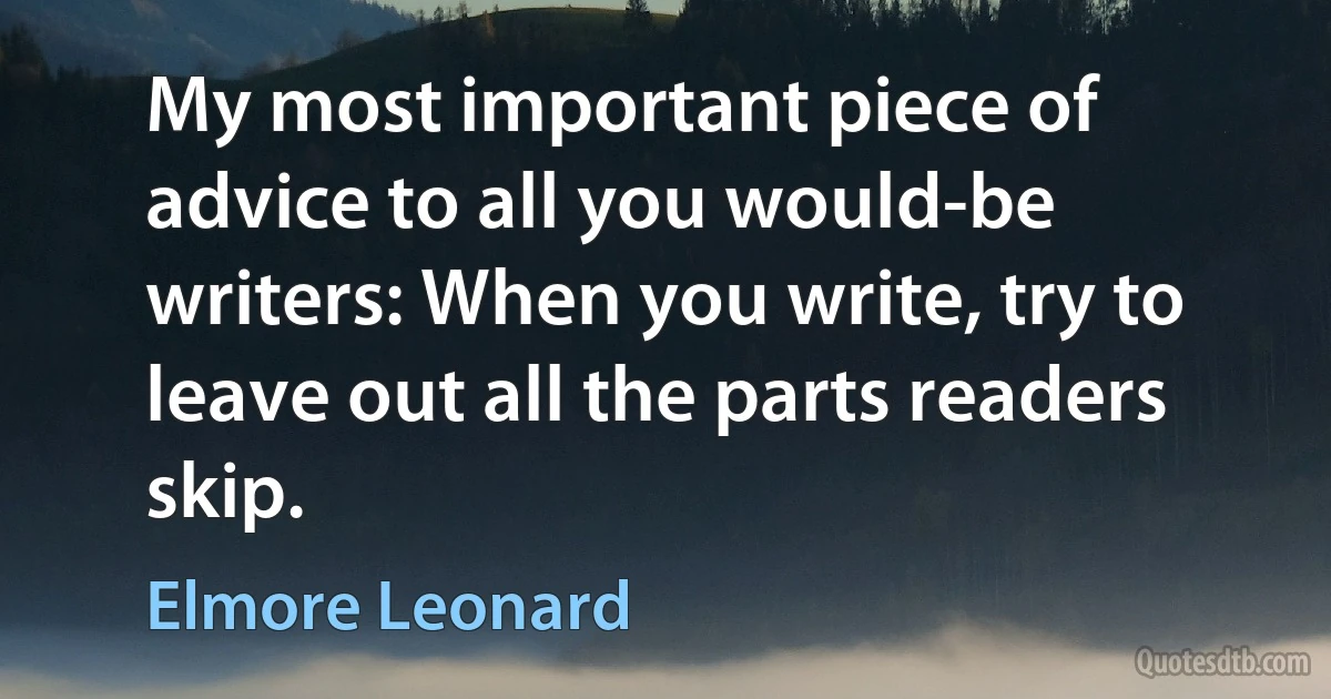 My most important piece of advice to all you would-be writers: When you write, try to leave out all the parts readers skip. (Elmore Leonard)