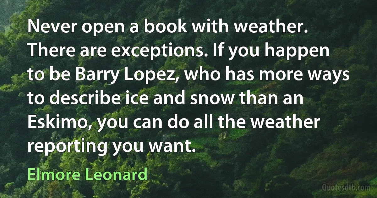 Never open a book with weather. There are exceptions. If you happen to be Barry Lopez, who has more ways to describe ice and snow than an Eskimo, you can do all the weather reporting you want. (Elmore Leonard)