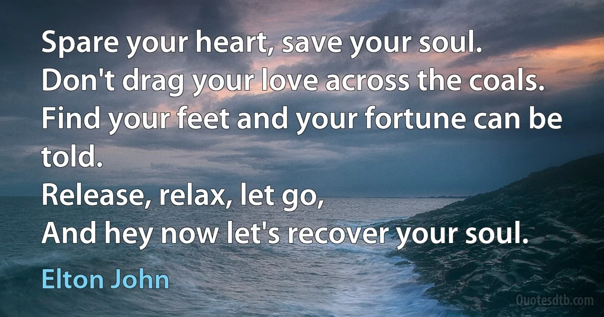 Spare your heart, save your soul.
Don't drag your love across the coals.
Find your feet and your fortune can be told.
Release, relax, let go,
And hey now let's recover your soul. (Elton John)