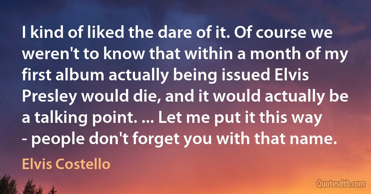 I kind of liked the dare of it. Of course we weren't to know that within a month of my first album actually being issued Elvis Presley would die, and it would actually be a talking point. ... Let me put it this way - people don't forget you with that name. (Elvis Costello)