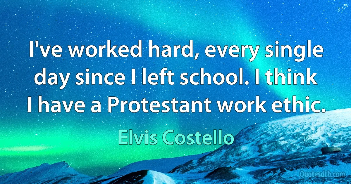 I've worked hard, every single day since I left school. I think I have a Protestant work ethic. (Elvis Costello)