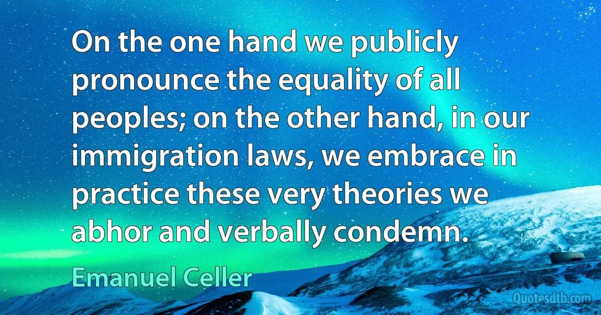 On the one hand we publicly pronounce the equality of all peoples; on the other hand, in our immigration laws, we embrace in practice these very theories we abhor and verbally condemn. (Emanuel Celler)