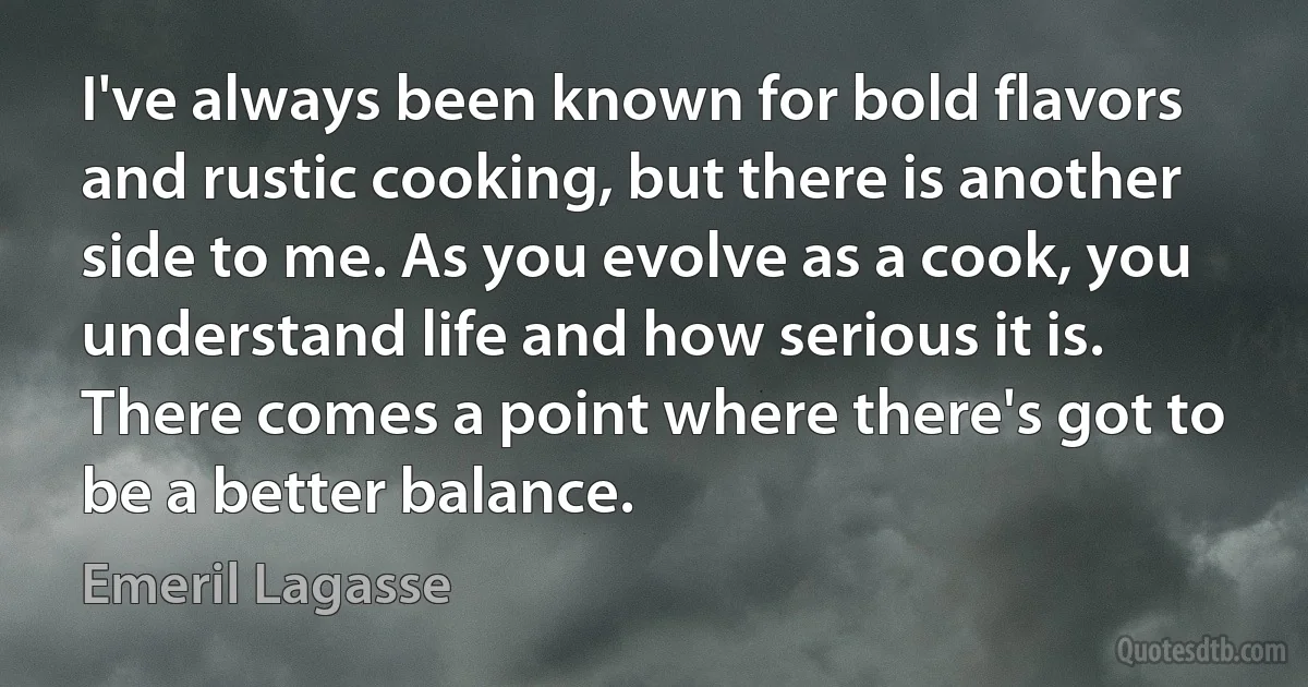 I've always been known for bold flavors and rustic cooking, but there is another side to me. As you evolve as a cook, you understand life and how serious it is. There comes a point where there's got to be a better balance. (Emeril Lagasse)