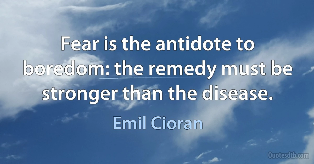 Fear is the antidote to boredom: the remedy must be stronger than the disease. (Emil Cioran)