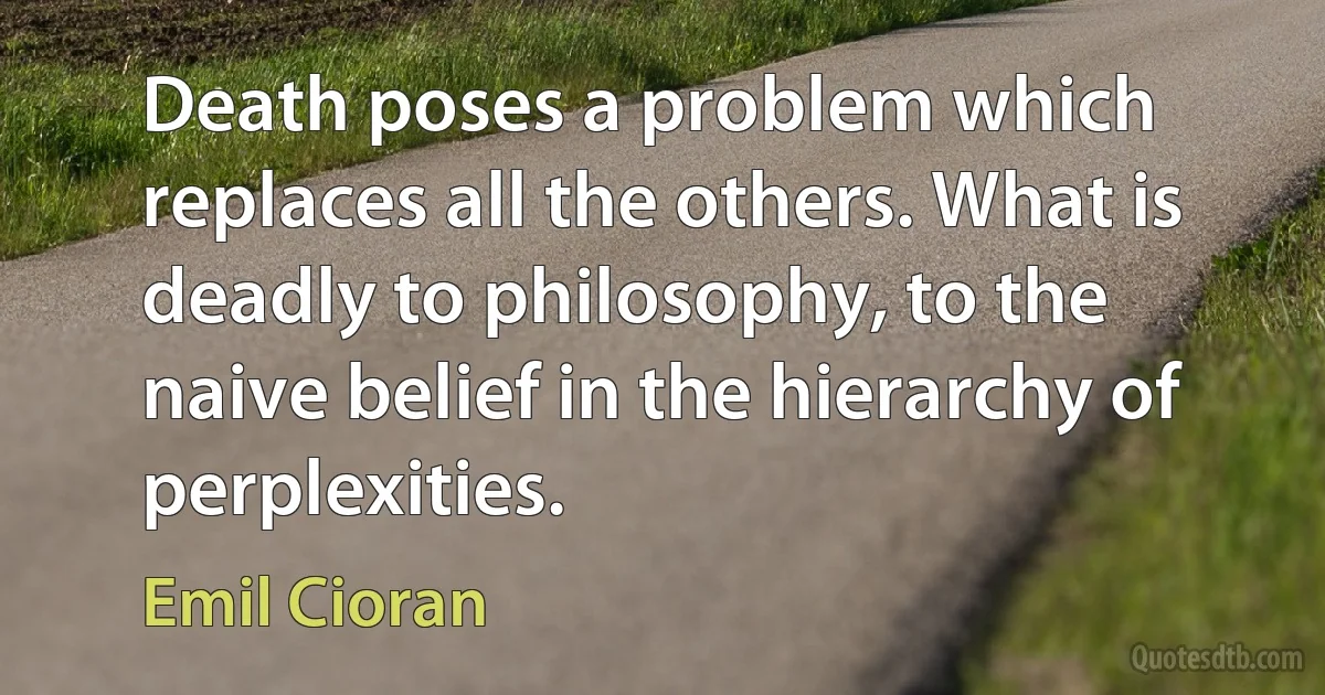 Death poses a problem which replaces all the others. What is deadly to philosophy, to the naive belief in the hierarchy of perplexities. (Emil Cioran)