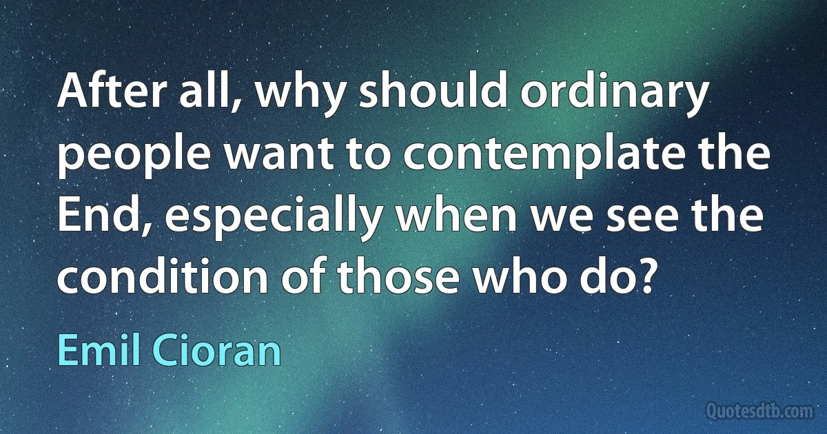 After all, why should ordinary people want to contemplate the End, especially when we see the condition of those who do? (Emil Cioran)