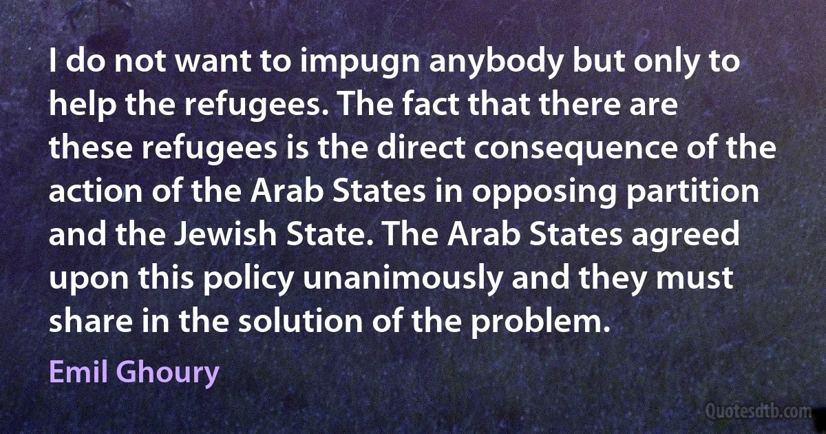 I do not want to impugn anybody but only to help the refugees. The fact that there are these refugees is the direct consequence of the action of the Arab States in opposing partition and the Jewish State. The Arab States agreed upon this policy unanimously and they must share in the solution of the problem. (Emil Ghoury)