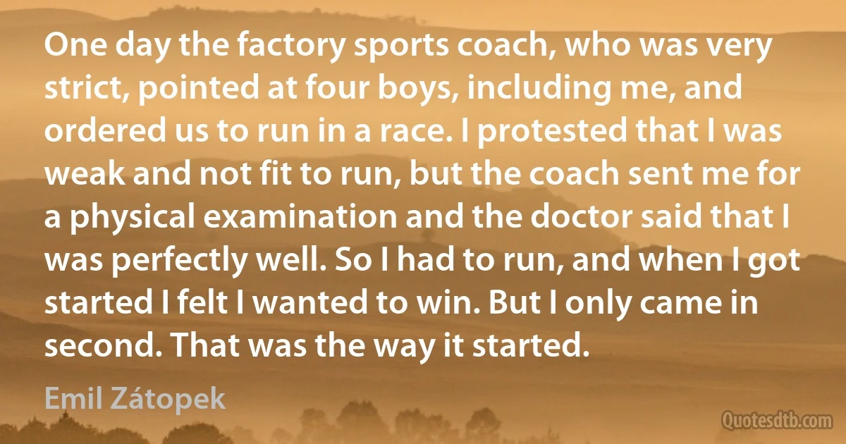 One day the factory sports coach, who was very strict, pointed at four boys, including me, and ordered us to run in a race. I protested that I was weak and not fit to run, but the coach sent me for a physical examination and the doctor said that I was perfectly well. So I had to run, and when I got started I felt I wanted to win. But I only came in second. That was the way it started. (Emil Zátopek)