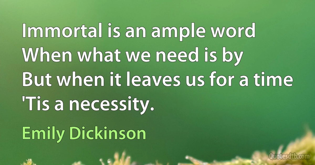 Immortal is an ample word
When what we need is by
But when it leaves us for a time
'Tis a necessity. (Emily Dickinson)