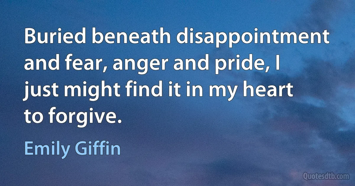 Buried beneath disappointment and fear, anger and pride, I just might find it in my heart to forgive. (Emily Giffin)