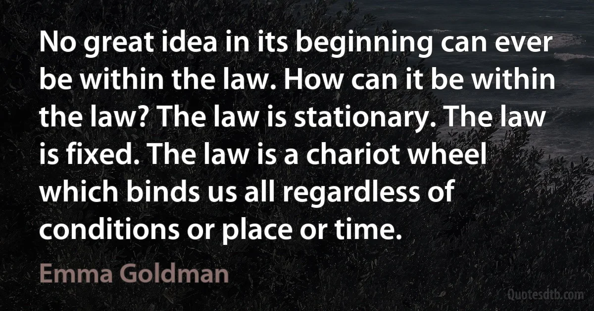 No great idea in its beginning can ever be within the law. How can it be within the law? The law is stationary. The law is fixed. The law is a chariot wheel which binds us all regardless of conditions or place or time. (Emma Goldman)