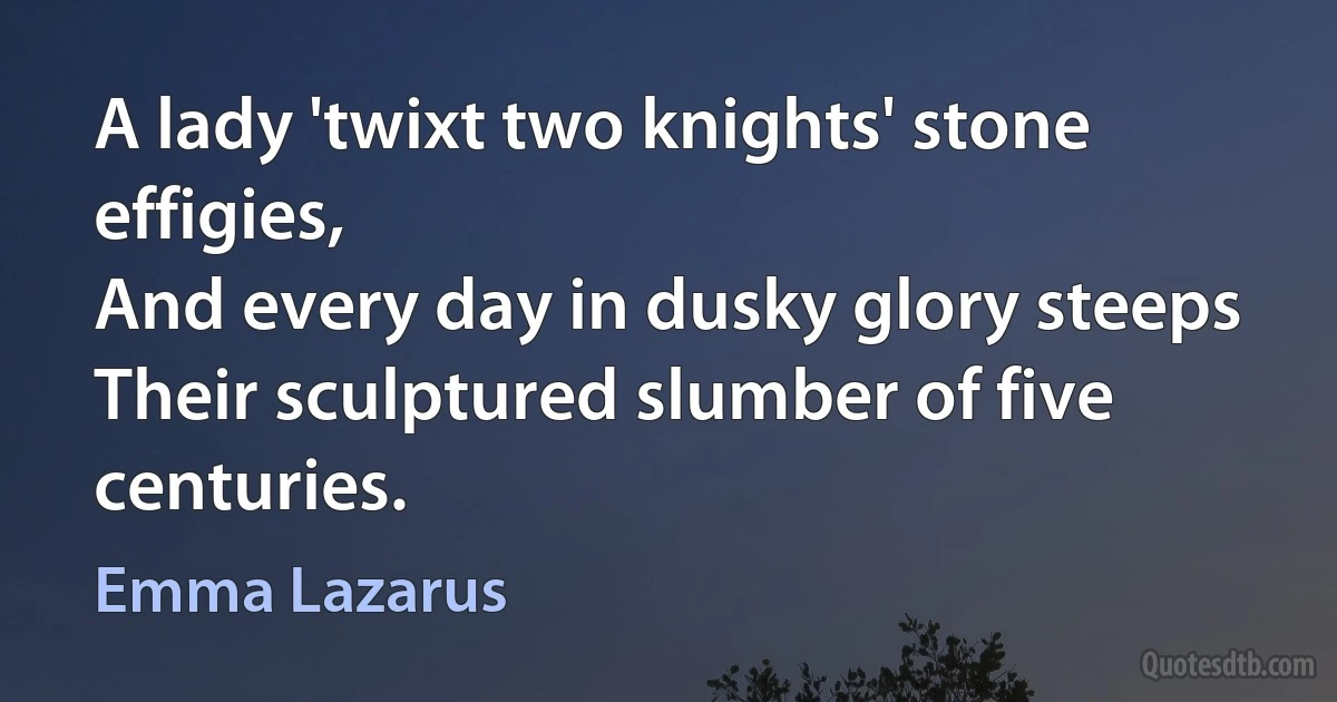 A lady 'twixt two knights' stone effigies,
And every day in dusky glory steeps
Their sculptured slumber of five centuries. (Emma Lazarus)