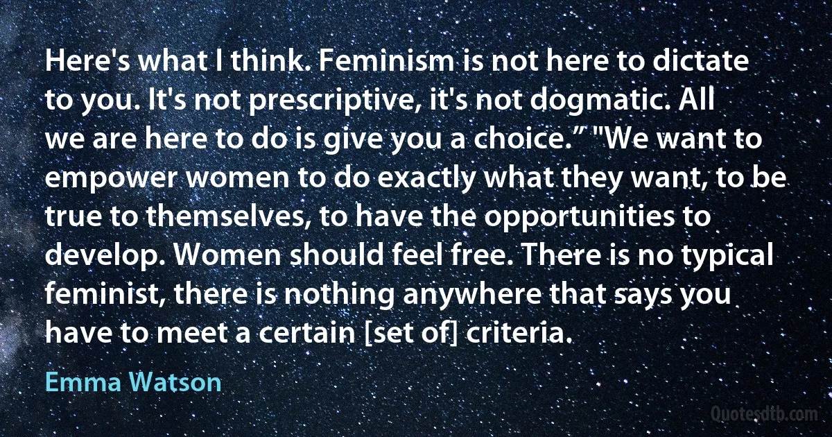 Here's what I think. Feminism is not here to dictate to you. It's not prescriptive, it's not dogmatic. All we are here to do is give you a choice.” "We want to empower women to do exactly what they want, to be true to themselves, to have the opportunities to develop. Women should feel free. There is no typical feminist, there is nothing anywhere that says you have to meet a certain [set of] criteria. (Emma Watson)