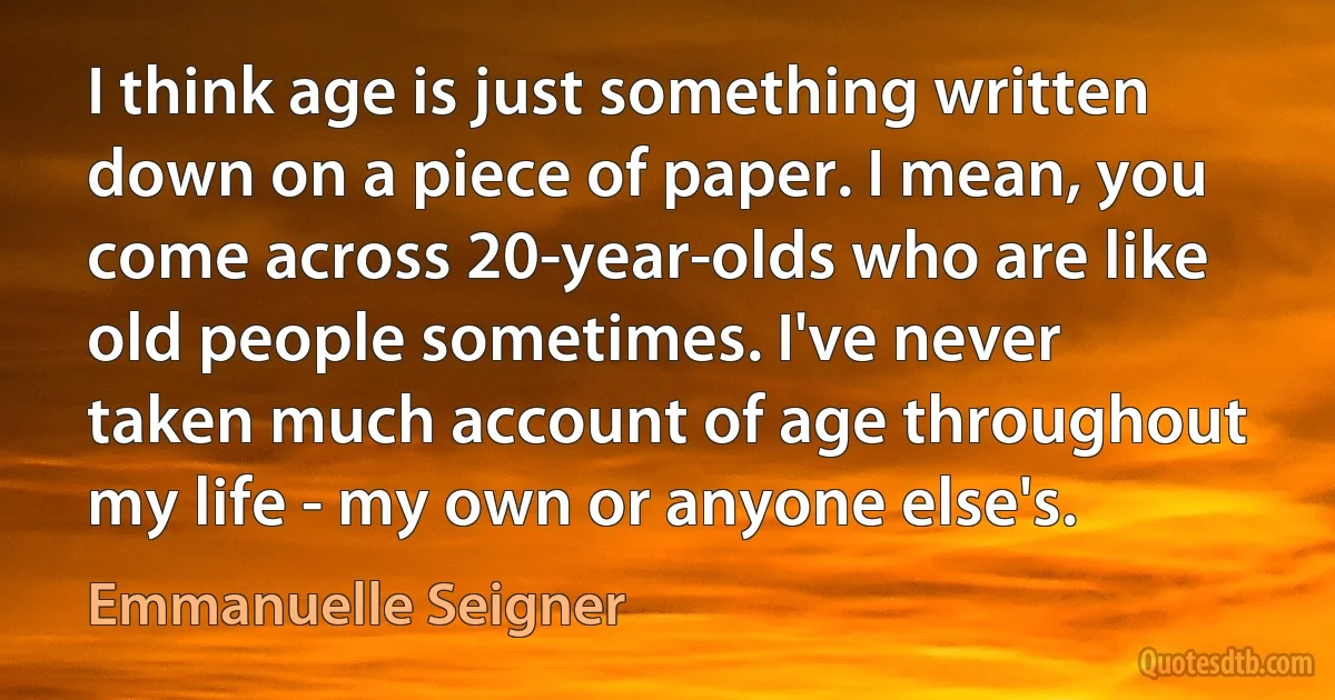 I think age is just something written down on a piece of paper. I mean, you come across 20-year-olds who are like old people sometimes. I've never taken much account of age throughout my life - my own or anyone else's. (Emmanuelle Seigner)