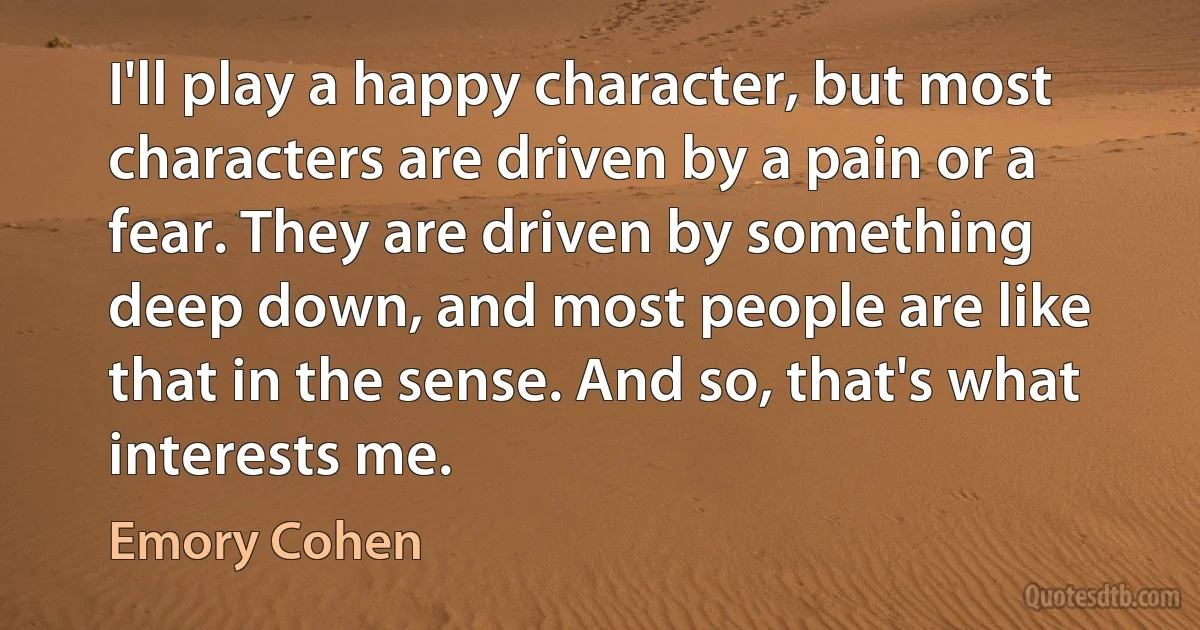 I'll play a happy character, but most characters are driven by a pain or a fear. They are driven by something deep down, and most people are like that in the sense. And so, that's what interests me. (Emory Cohen)