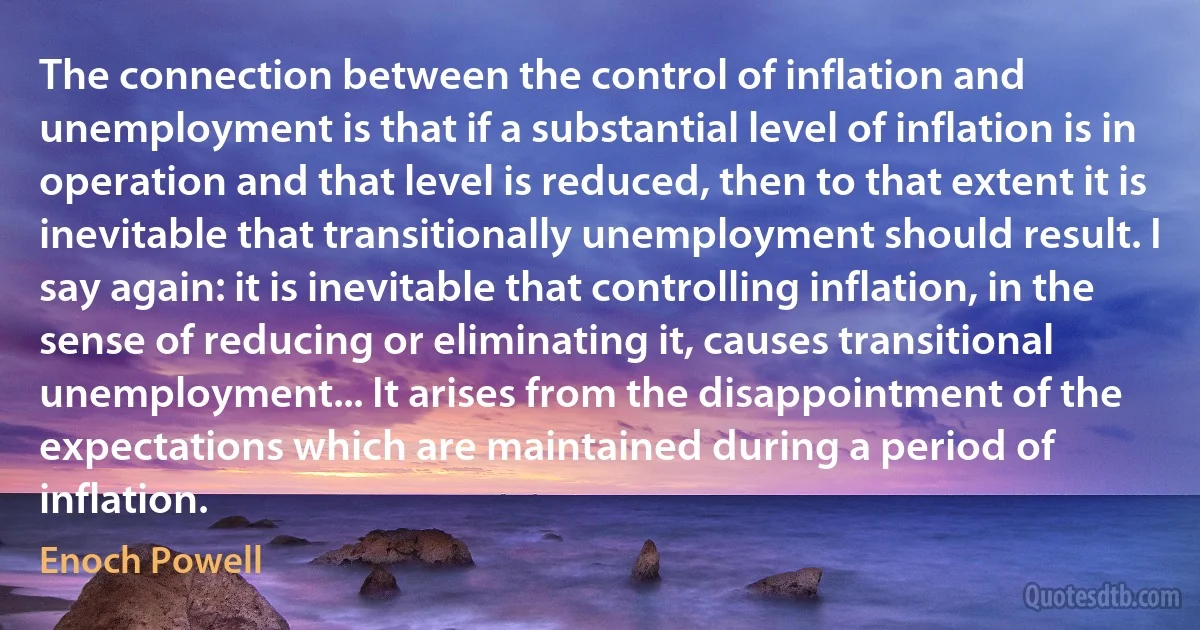 The connection between the control of inflation and unemployment is that if a substantial level of inflation is in operation and that level is reduced, then to that extent it is inevitable that transitionally unemployment should result. I say again: it is inevitable that controlling inflation, in the sense of reducing or eliminating it, causes transitional unemployment... It arises from the disappointment of the expectations which are maintained during a period of inflation. (Enoch Powell)