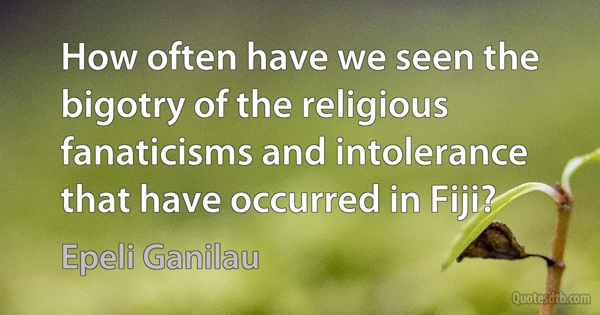 How often have we seen the bigotry of the religious fanaticisms and intolerance that have occurred in Fiji? (Epeli Ganilau)