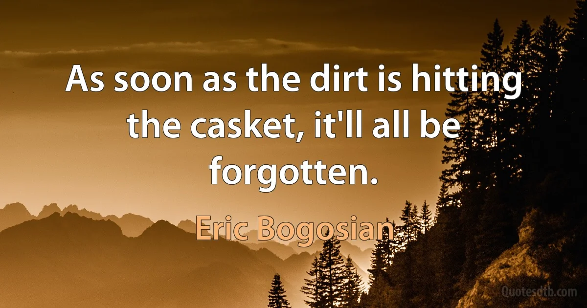 As soon as the dirt is hitting the casket, it'll all be forgotten. (Eric Bogosian)