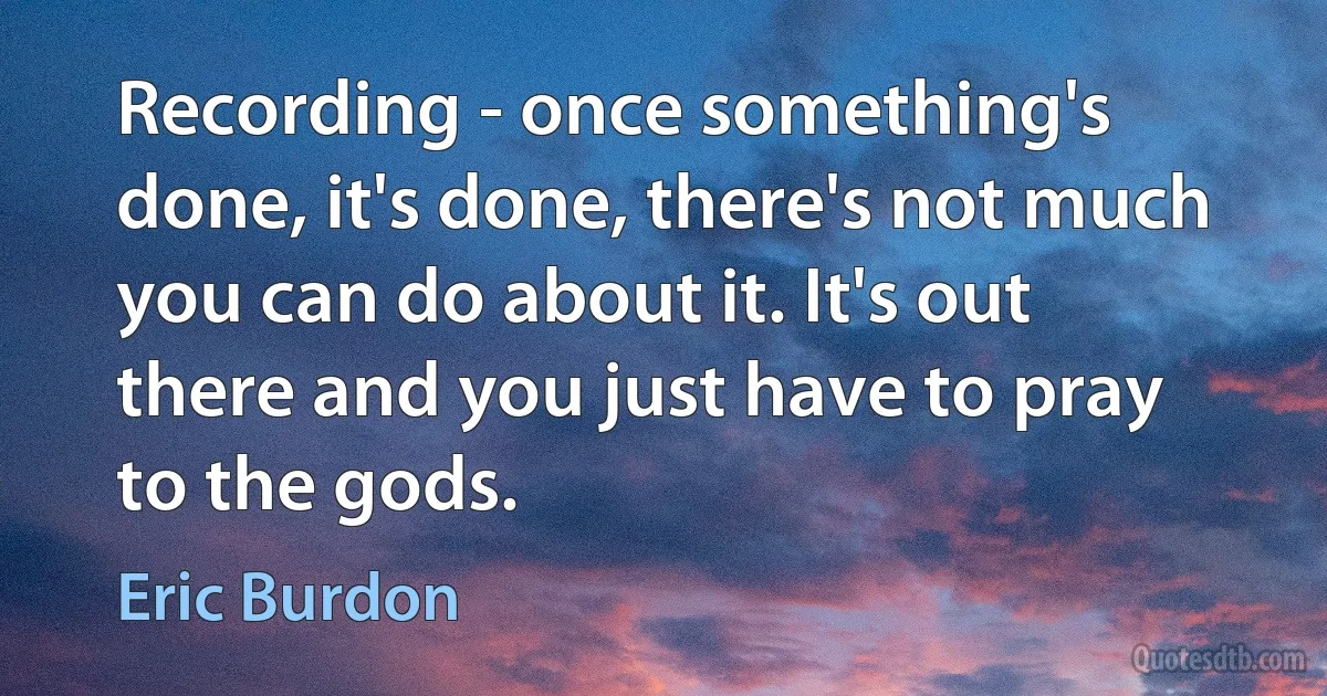 Recording - once something's done, it's done, there's not much you can do about it. It's out there and you just have to pray to the gods. (Eric Burdon)