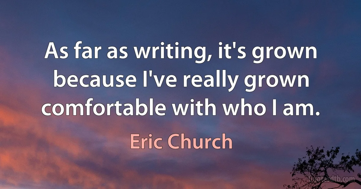 As far as writing, it's grown because I've really grown comfortable with who I am. (Eric Church)