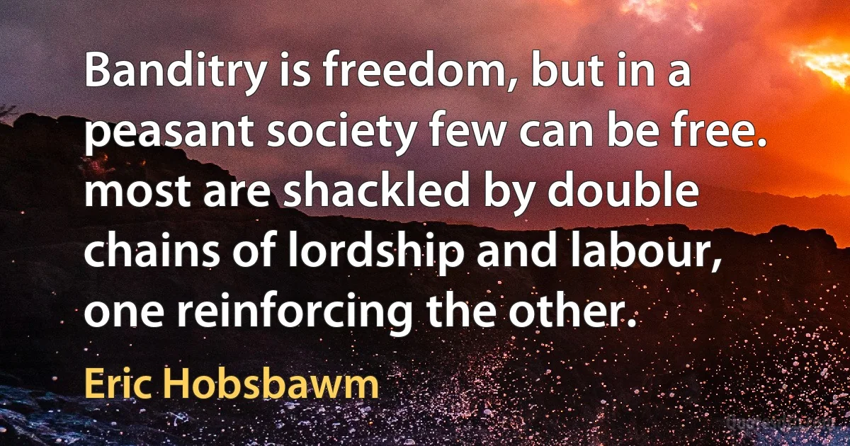 Banditry is freedom, but in a peasant society few can be free. most are shackled by double chains of lordship and labour, one reinforcing the other. (Eric Hobsbawm)