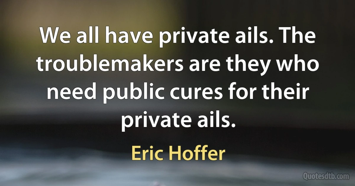 We all have private ails. The troublemakers are they who need public cures for their private ails. (Eric Hoffer)