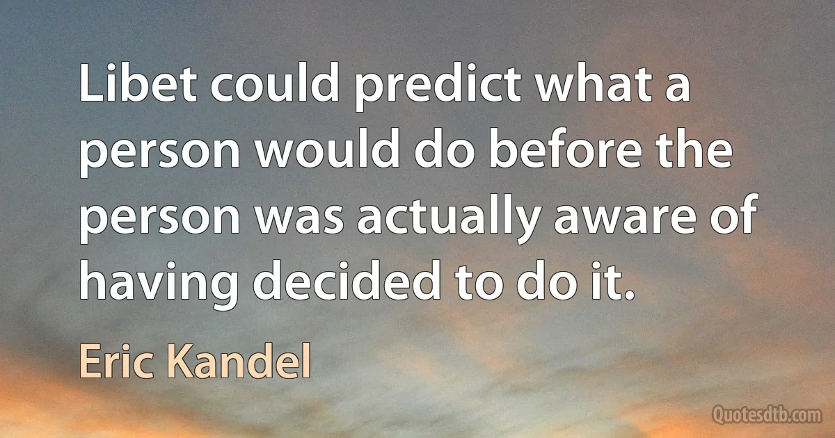 Libet could predict what a person would do before the person was actually aware of having decided to do it. (Eric Kandel)