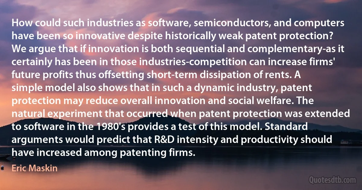 How could such industries as software, semiconductors, and computers have been so innovative despite historically weak patent protection? We argue that if innovation is both sequential and complementary-as it certainly has been in those industries-competition can increase firms' future profits thus offsetting short-term dissipation of rents. A simple model also shows that in such a dynamic industry, patent protection may reduce overall innovation and social welfare. The natural experiment that occurred when patent protection was extended to software in the 1980's provides a test of this model. Standard arguments would predict that R&D intensity and productivity should have increased among patenting firms. (Eric Maskin)