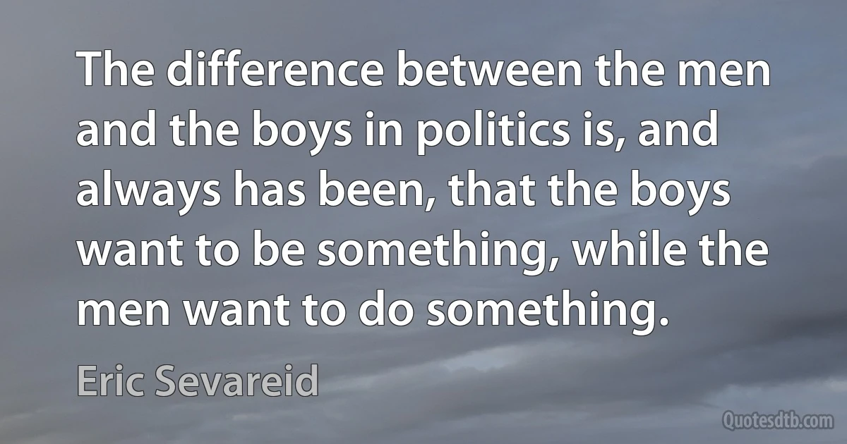 The difference between the men and the boys in politics is, and always has been, that the boys want to be something, while the men want to do something. (Eric Sevareid)