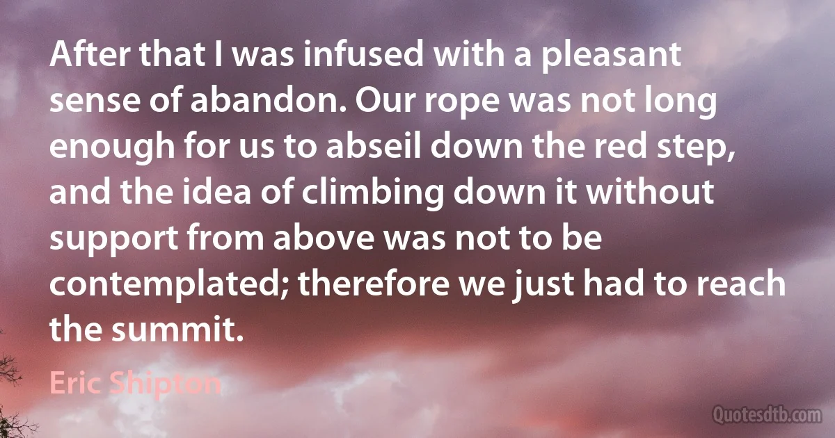 After that I was infused with a pleasant sense of abandon. Our rope was not long enough for us to abseil down the red step, and the idea of climbing down it without support from above was not to be contemplated; therefore we just had to reach the summit. (Eric Shipton)