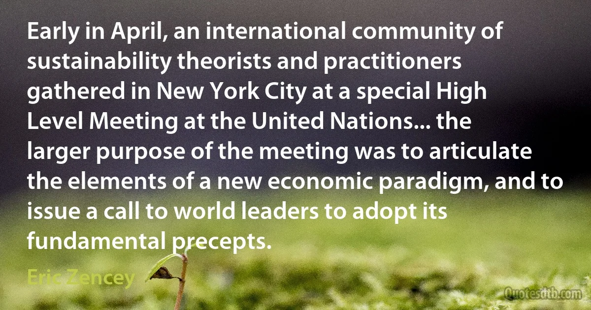 Early in April, an international community of sustainability theorists and practitioners gathered in New York City at a special High Level Meeting at the United Nations... the larger purpose of the meeting was to articulate the elements of a new economic paradigm, and to issue a call to world leaders to adopt its fundamental precepts. (Eric Zencey)