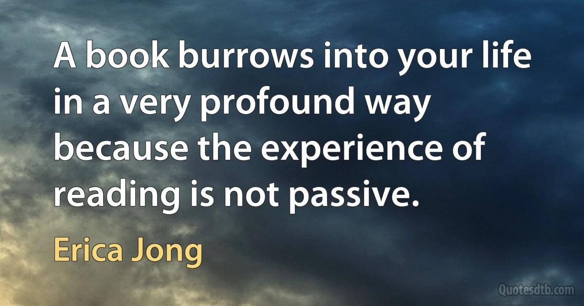 A book burrows into your life in a very profound way because the experience of reading is not passive. (Erica Jong)