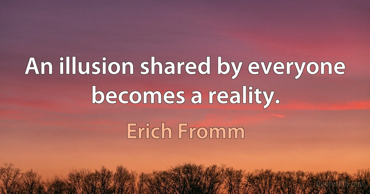 An illusion shared by everyone becomes a reality. (Erich Fromm)