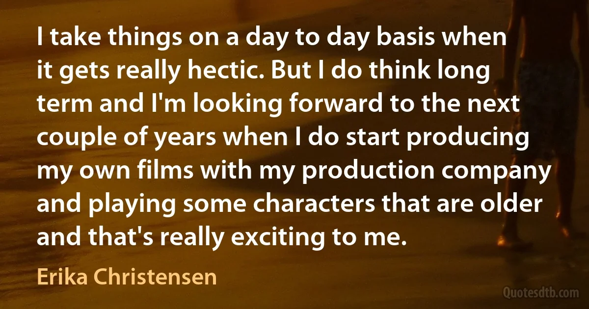 I take things on a day to day basis when it gets really hectic. But I do think long term and I'm looking forward to the next couple of years when I do start producing my own films with my production company and playing some characters that are older and that's really exciting to me. (Erika Christensen)