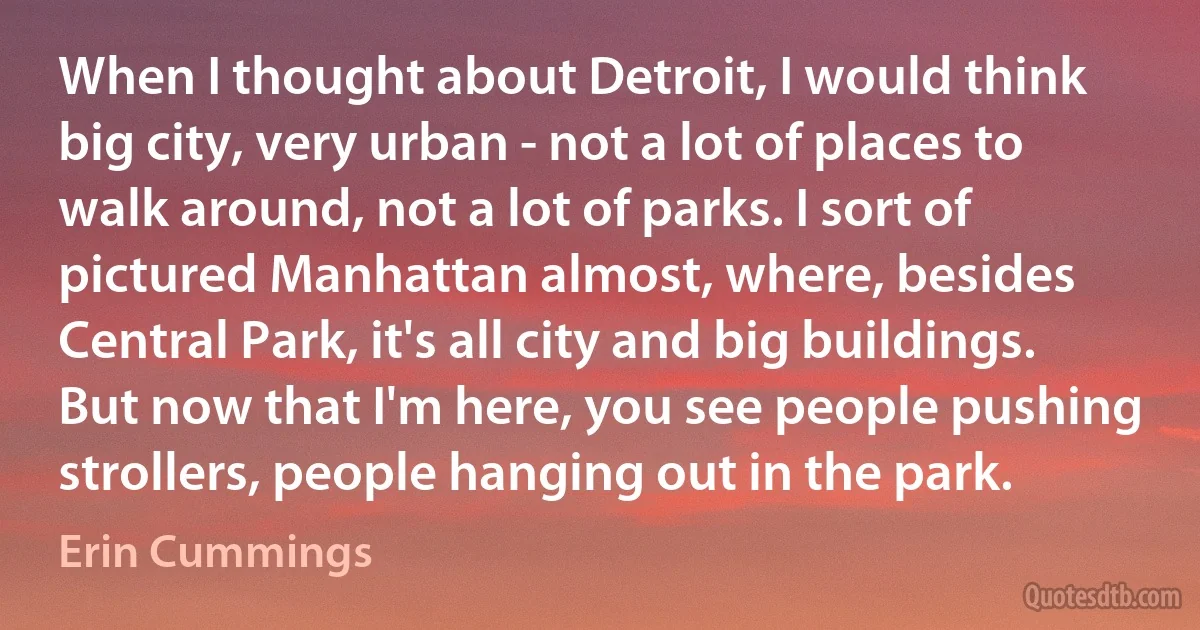 When I thought about Detroit, I would think big city, very urban - not a lot of places to walk around, not a lot of parks. I sort of pictured Manhattan almost, where, besides Central Park, it's all city and big buildings. But now that I'm here, you see people pushing strollers, people hanging out in the park. (Erin Cummings)