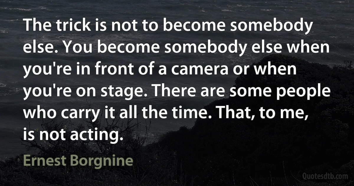 The trick is not to become somebody else. You become somebody else when you're in front of a camera or when you're on stage. There are some people who carry it all the time. That, to me, is not acting. (Ernest Borgnine)