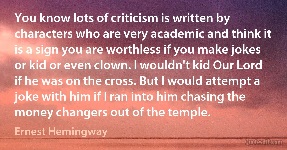 You know lots of criticism is written by characters who are very academic and think it is a sign you are worthless if you make jokes or kid or even clown. I wouldn't kid Our Lord if he was on the cross. But I would attempt a joke with him if I ran into him chasing the money changers out of the temple. (Ernest Hemingway)