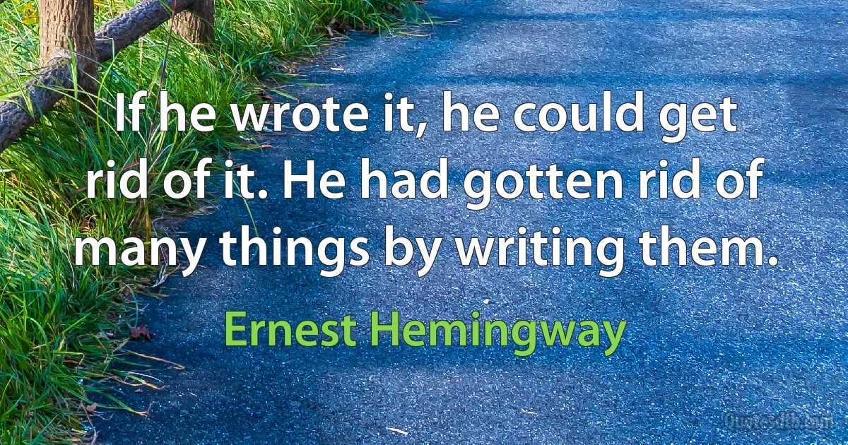 If he wrote it, he could get rid of it. He had gotten rid of many things by writing them. (Ernest Hemingway)