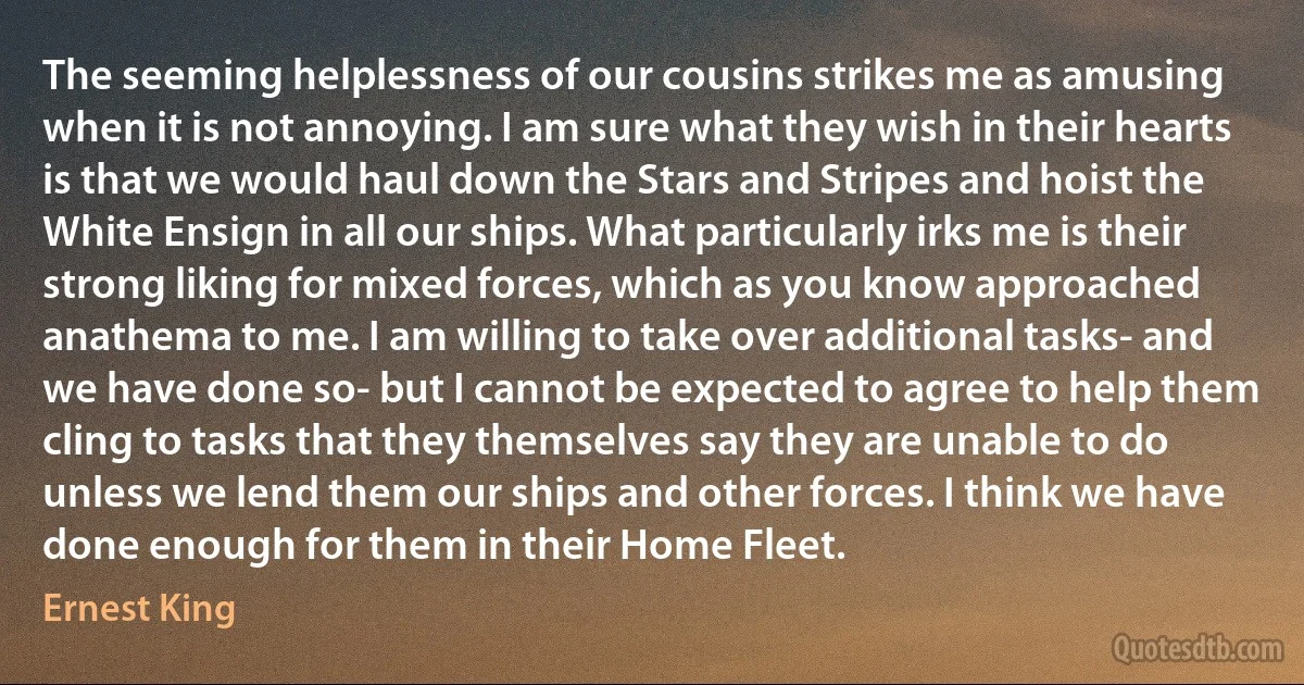 The seeming helplessness of our cousins strikes me as amusing when it is not annoying. I am sure what they wish in their hearts is that we would haul down the Stars and Stripes and hoist the White Ensign in all our ships. What particularly irks me is their strong liking for mixed forces, which as you know approached anathema to me. I am willing to take over additional tasks- and we have done so- but I cannot be expected to agree to help them cling to tasks that they themselves say they are unable to do unless we lend them our ships and other forces. I think we have done enough for them in their Home Fleet. (Ernest King)