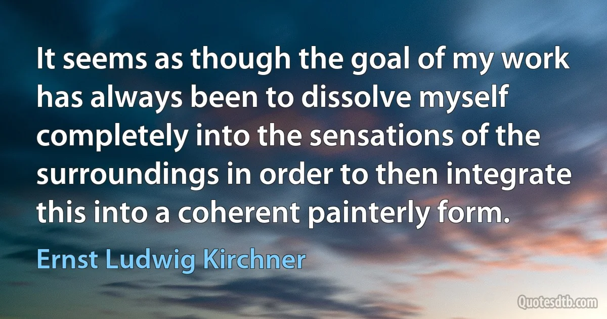 It seems as though the goal of my work has always been to dissolve myself completely into the sensations of the surroundings in order to then integrate this into a coherent painterly form. (Ernst Ludwig Kirchner)