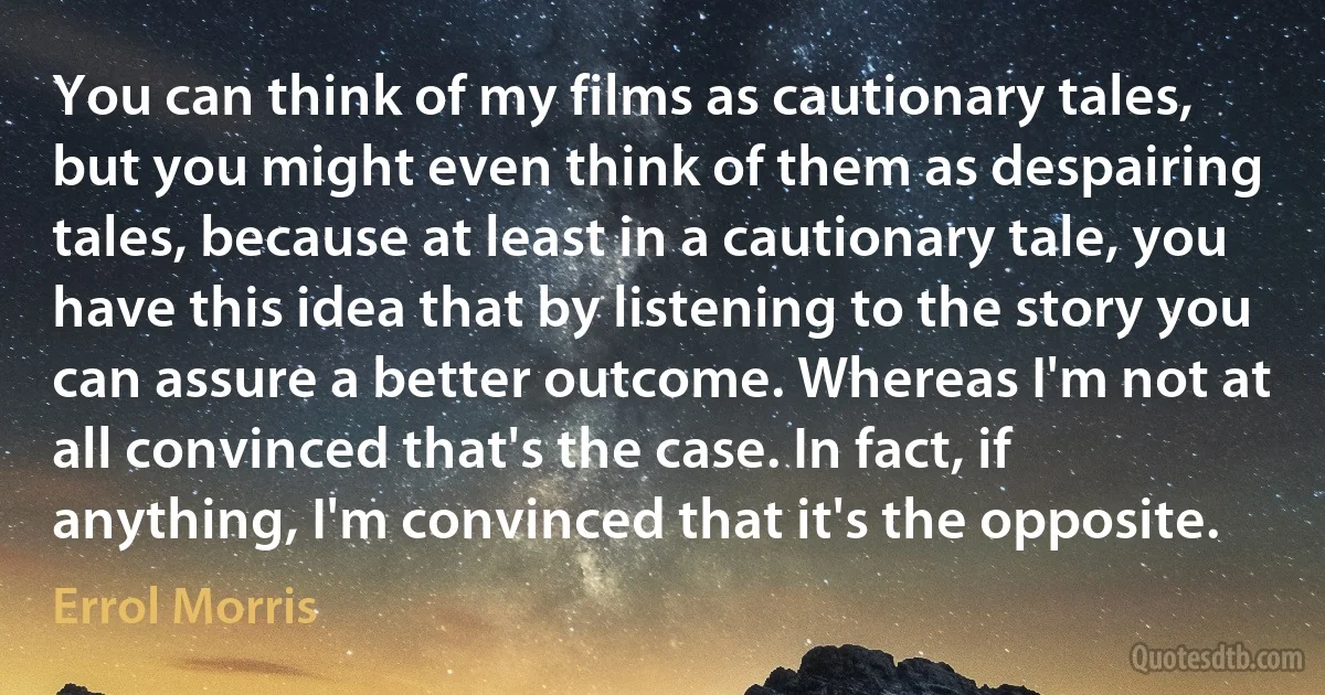 You can think of my films as cautionary tales, but you might even think of them as despairing tales, because at least in a cautionary tale, you have this idea that by listening to the story you can assure a better outcome. Whereas I'm not at all convinced that's the case. In fact, if anything, I'm convinced that it's the opposite. (Errol Morris)