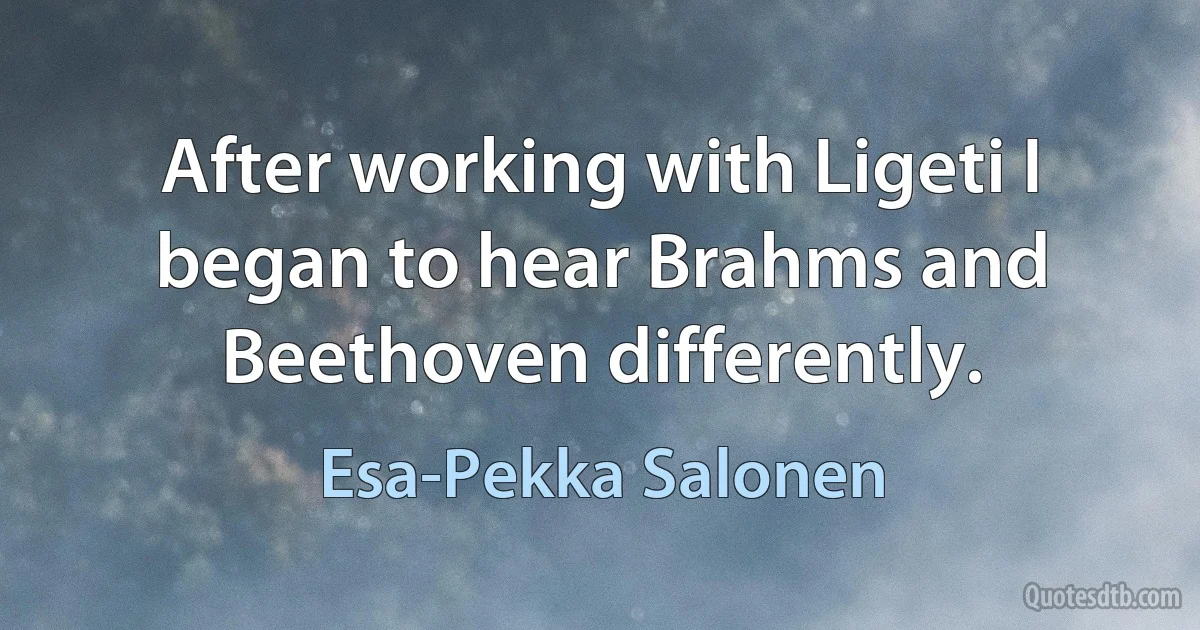 After working with Ligeti I began to hear Brahms and Beethoven differently. (Esa-Pekka Salonen)