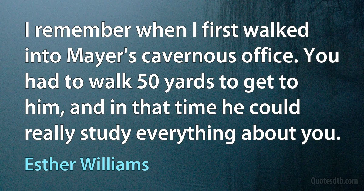 I remember when I first walked into Mayer's cavernous office. You had to walk 50 yards to get to him, and in that time he could really study everything about you. (Esther Williams)