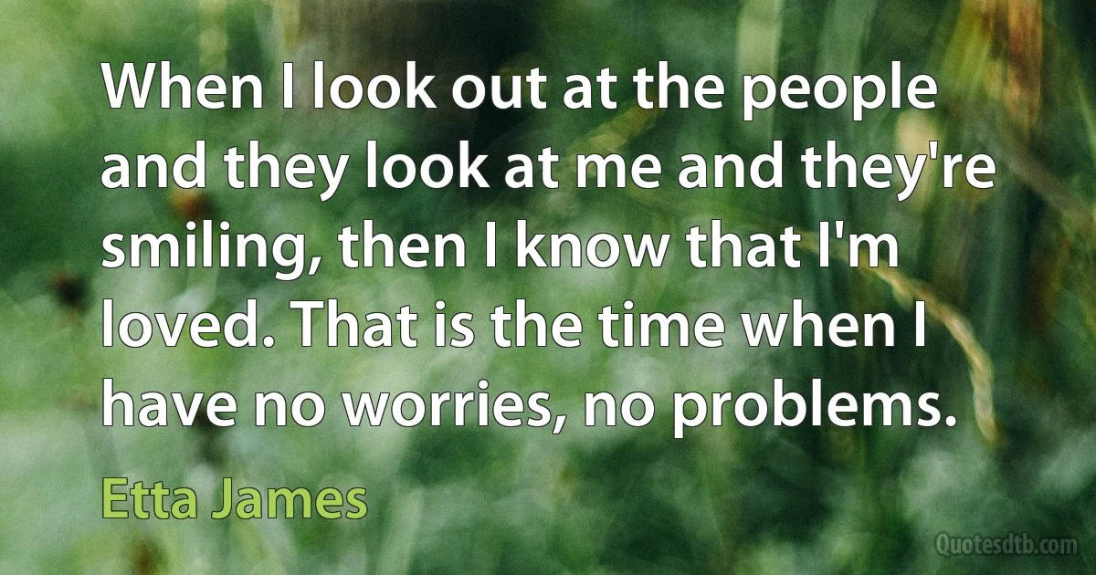 When I look out at the people and they look at me and they're smiling, then I know that I'm loved. That is the time when I have no worries, no problems. (Etta James)